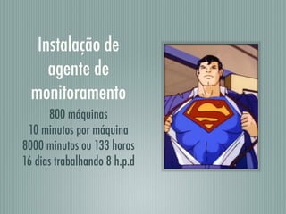Instalação de
agente de
monitoramento
800 máquinas
10 minutos por máquina
8000 minutos ou 133 horas
16 dias trabalhando 8 h.p.d
 