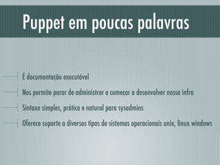 Puppet em poucas palavras
É documentação executável
Nos permite parar de administrar e começar a desenvolver nossa infra
Sintaxe simples, prática e natural para sysadmins
Oferece suporte a diversos tipos de sistemas operacionais unix, linux windows
 