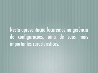 Nesta apresentação focaremos na gerência
de conﬁgurações, uma de suas mais
importantes características.
 
