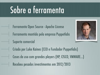 Sobre a ferramenta
Ferramenta Open Source - Apache License
Ferramenta mantida pela empresa Puppetlabs
Suporte comercial
Criado por Luke Kaines (CEO e Fundador Puppetlabs)
Cases de uso com grandes players (HP, CISCO, VMWARE...)
Recebeu pesados investimentos em 2012/2013
 
