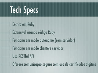 Tech Specs
Escrito em Ruby
Extensível usando código Ruby
Funciona em modo autônomo (sem servidor)
Funciona em modo cliente e servidor
Usa RESTful API
Oferece comunicação segura com uso de certiﬁcados digitais
 