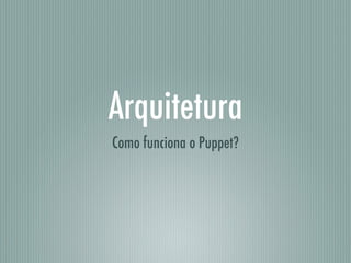 Arquitetura
Como funciona o Puppet?
 