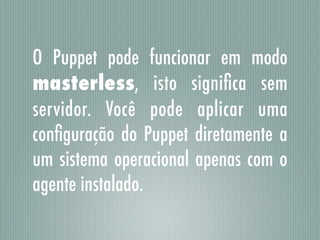 O Puppet pode funcionar em modo
masterless, isto signiﬁca sem
servidor. Você pode aplicar uma
conﬁguração do Puppet diretamente a
um sistema operacional apenas com o
agente instalado.
 