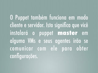 O Puppet também funciona em modo
cliente e servidor. Isto signiﬁca que vicê
instalará o puppet master em
alguma VMs e seus agentes irão se
comunicar com ele para obter
conﬁgurações.
 