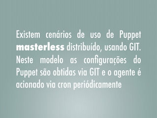 Existem cenários de uso de Puppet
masterless distribuído, usando GIT.
Neste modelo as conﬁgurações do
Puppet são obtidas via GIT e o agente é
acionado via cron periódicamente
 