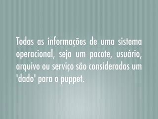 Todas as informações de uma sistema
operacional, seja um pacote, usuário,
arquivo ou serviço são consideradas um
'dado' para o puppet.
 