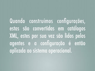 Quando construímos conﬁgurações,
estas são convertidas em catálogos
XML, estes por sua vez são lidos pelos
agentes e a conﬁguração é então
aplicada ao sistema operacional.
 