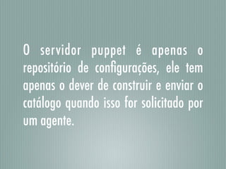 O servidor puppet é apenas o
repositório de conﬁgurações, ele tem
apenas o dever de construir e enviar o
catálogo quando isso for solicitado por
um agente.
 