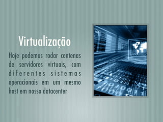 Virtualização
Hoje podemos rodar centenas
de servidores virtuais, com
d i f e r e n t e s s i s t e m a s
operacionais em um mesmo
host em nosso datacenter
 