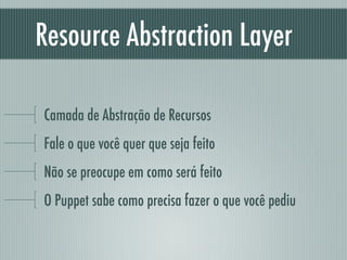 Resource Abstraction Layer
Camada de Abstração de Recursos
Fale o que você quer que seja feito
Não se preocupe em como será feito
O Puppet sabe como precisa fazer o que você pediu
 