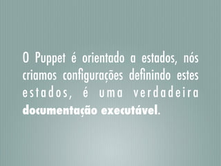 O Puppet é orientado a estados, nós
criamos conﬁgurações deﬁnindo estes
estados, é uma verdadeira
documentação executável.
 