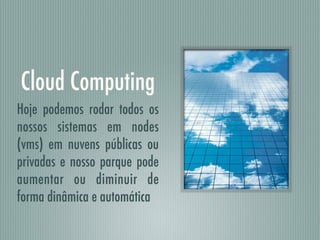 Cloud Computing
Hoje podemos rodar todos os
nossos sistemas em nodes
(vms) em nuvens públicas ou
privadas e nosso parque pode
aumentar ou diminuir de
forma dinâmica e automática
 