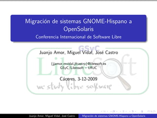 Migraci´n de sistemas GNOME-Hispano a
       o
               OpenSolaris
      Conferencia Internacional de Software Libre


         Juanjo Amor, Miguel Vidal, Jos´ Castro
                                       e

                   {jjamor,mvidal,jfcastro}@libresoft.es
                        GSyC/Libresoft – URJC


                          C´ceres, 3-12-2009
                           a




 Juanjo Amor, Miguel Vidal, Jos´ Castro
                               e          Migraci´n de sistemas GNOME-Hispano a OpenSolaris
                                                 o
 