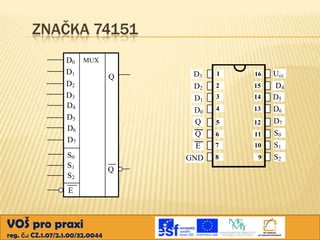 ZNAČKA 74151
D0 MUX
D1
D2
D3
D4
D5
D6
D7
S0
S1
S2
E

VOŠ pro praxi
reg. č.: CZ.1.07/2.1.00/32.0044

1

16

Ucc

2

15

3

14

4

13

5

12

6

11

7

10

GND

Q

D3
D2
D1
D0
Q
Q
E

Q

8

9

D4
D5
D6
D7
S0
S1
S2

 
