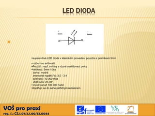 LED DIODA



supersvítivá LED dioda v klasickém provedení pouzdra s průměrem 5mm
 výbornou svítivostí
Použití : např. svítilny a různé osvětlovací prvky.
Velikost : 5mm / čirá
barva: modrá
jmenovité napětí (V): 3.0 - 3.4
svítivost): 10 000 mcd
úhel svitu: 25-30°
 životnost až 100 000 hodin
doplňují se do série patřičným rezistorem.

VOŠ pro praxi
reg. č.: CZ.1.07/2.1.00/32.0044

 