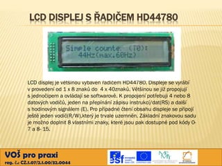 LCD DISPLEJ S ŘADIČEM HD44780

LCD displej je většinou vybaven řadičem HD44780. Displeje se vyrábí
v provedení od 1 x 8 znaků do 4 x 40znaků. Většinou se již propojují
s jednočipem a ovládají se softwarově. K propojení potřebuji 4 nebo 8
datových vodičů, jeden na přepínání zápisu instrukcí/dat(RS) a další
s hodinovým signálem (E). Pro případné čtení obsahu displeje se připojí
ještě jeden vodič(R/W),který je trvale uzemněn. Základní znakovou sadu
je možno doplnit 8 vlastními znaky, které jsou pak dostupné pod kódy 07 a 8- 15.

VOŠ pro praxi
reg. č.: CZ.1.07/2.1.00/32.0044

 