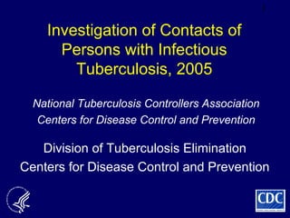 1
Investigation of Contacts of
Persons with Infectious
Tuberculosis, 2005
Division of Tuberculosis Elimination
Centers for Disease Control and Prevention
National Tuberculosis Controllers Association
Centers for Disease Control and Prevention
 
