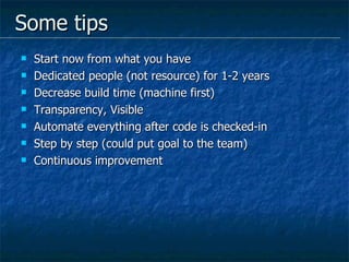 Some tips Start now from what you have Dedicated people (not resource) for 1-2 years Decrease build time (machine first) Transparency, Visible Automate everything after code is checked-in Step by step (could put goal to the team)  Continuous improvement 