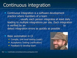 Continuous integration Continuous Integration is a software development practice where members of a team  integrate their work frequently , usually each person integrates at least daily - leading to multiple integrations per day. Each integration is verified by an  automated build (including test)  to detect integration errors as quickly as possible .  Basic automation in CI Compile, Unit level testing (code) Acceptance Testing (verification) Feedback to develop team Ref:  http:// martinfowler.com/articles/continuousIntegration.html   