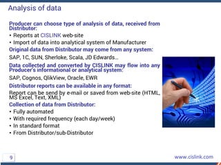 Producer can choose type of analysis of data, received from
Distributor:
• Reports at CISLINK web-site
• Import of data into analytical system of Manufacturer
Original data from Distributor may come from any system:
SAP, 1C, SUN, Sherloke, Scala, JD Edwards…
Data collected and converted by CISLINK may flow into any
Producer’s informational or analytical system:
SAP, Cognos, QlikView, Oracle, EWR
Distributor reports can be available in any format:
Report can be send by e-mail or saved from web-site (HTML,
MS Excel, Text, XML)
Collection of data from Distributor:
• Fully automated
• With required frequency (each day/week)
• In standard format
• From Distributor/sub-Distributor
Analysis of data
9
 