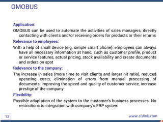 OMOBUS
Application:
OMOBUS can be used to automate the activities of sales managers, directly
contacting with clients and/or receiving orders for products or their returns
Relevance to employees:
With a help of small device (e.g. simple smart phone), employees can always
have all necessary information at hand, such as customer profile, product
or service features, actual pricing, stock availability and create documents
and orders on spot
Relevance to the company:
The increase in sales (more time to visit clients and larger hit ratio), reduced
operating costs, elimination of errors from manual processing of
documents, improving the speed and quality of customer service, increase
prestige of the company
Flexibility:
Possible adaptation of the system to the customer's business processes. No
restrictions to integration with company’s ERP system
12
 
