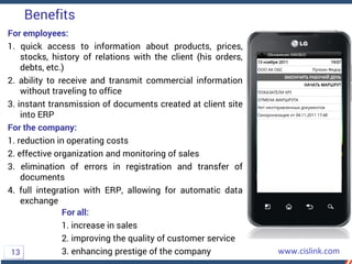 Benefits
For employees:
1. quick access to information about products, prices,
stocks, history of relations with the client (his orders,
debts, etc.)
2. ability to receive and transmit commercial information
without traveling to office
3. instant transmission of documents created at client site
into ERP
For the company:
1. reduction in operating costs
2. effective organization and monitoring of sales
3. elimination of errors in registration and transfer of
documents
4. full integration with ERP, allowing for automatic data
exchange
13
For all:
1. increase in sales
2. improving the quality of customer service
3. enhancing prestige of the company
 