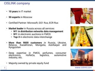 CISLINK company
• 10 years in IT market
• 50 experts in Moscow
• Certified Partner: Microsoft, GS1 Rus, ECR Rus
• Market leader in Russia across all services:
• №1 in distribution networks data management
• №1 in electronic auctions in FMCG
• Top-3 in electronic data interchange
• More than 9000 customers in Russia, Ukraine,
Belarus, Kazakhstan, Mongolia, Azerbaijan and
Kyrgyzstan
• Deep expertise in FMCG, perfumes, consumer
electronics, HoReCa, logistics, automotive
industry, etc.
• Majority owned by private equity fund
1
 