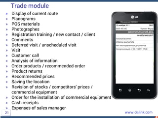 » Display of current route
» Planograms
» POS materials
» Photographes
» Registration training / new contact / client
» Comments
» Deferred visit / unscheduled visit
» Visit
» Customer call
» Analysis of information
» Order products / recommended order
» Product returns
» Recommended prices
» Saving the location
» Revision of stocks / competitors' prices /
commercial equipment
» Order for the installation of commercial equipment
» Cash receipts
» Expenses of sales manager
Trade module
21
 