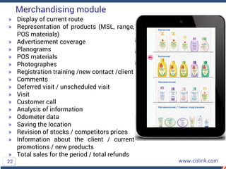 » Display of current route
» Representation of products (MSL, range,
POS materials)
» Advertisement coverage
» Planograms
» POS materials
» Photographes
» Registration training /new contact /client
» Comments
» Deferred visit / unscheduled visit
» Visit
» Customer call
» Analysis of information
» Odometer data
» Saving the location
» Revision of stocks / competitors prices
» Information about the client / current
promotions / new products
» Total sales for the period / total refunds
Merchandising module
22
 