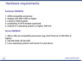 Customer OMOBUS:
1. ARM-compatible processor
2. display with 480 x 800 or higher
3. a built-in GSM-module
4. availability of GPS-module (optional)
5. Andriod 2.2 operating system or higher, WM 5/6
Server OMOBUS:
1. x86 or x86_64 compatible processors (eg, Intel Pentium III 500 Mhz or
higher)
2. 256 Mb RAM, 40 Gb HDD
3. Linux operating system with kernel 2.6 and above
Hardware requirements
23
 