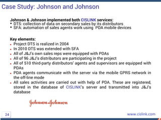 Johnson & Johnson implemented both CISLINK services:
• DTS: collection of data on secondary sales by its distributors
• SFA: automation of sales agents work using PDA mobile devices
Key elements:
 Project DTS is realized in 2004
 In 2010 DTS was extended with SFA
 All of J&J’s own sales reps were equipped with PDAs
 All of 96 J&J’s distributors are participating in the project
 All of 510 third-party distributors’ agents and supervisors are equipped with
PDAs
 PDA agents communicate with the server via the mobile GPRS network in
the off-line mode
 All sales activities are carried out with help of PDA. These are registered,
stored in the database of CISLINK’s server and transmitted into J&J’s
database
Case Study: Johnson and Johnson
24
 