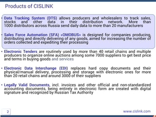 • Data Tracking System (DTS) allows producers and wholesalers to track sales,
stocks and other data in their distribution network. More than
1000 distributors across Russia send daily data to more than 20 manufacturers
• Sales Force Automation (SFA) «OMOBUS» is designed for companies producing,
distributing and directly delivering of any goods, aimed for increasing the number of
orders collected and expediting their processing
• Electronic Tenders are routinely used by more than 40 retail chains and multiple
producers to organize online auctions among some 7000 suppliers to get best price
and terms in buying goods and services
• Electronic Data Interchange (EDI) replaces hard copy documents and their
physical/manual delivery, processing and storage with electronic ones for more
than 20 retail chains and around 3000 of their suppliers
• Legally Valid Documents, incl. invoices and other official and non-standardized
accounting documents, being entirely in electronic form are created with digital
signature and recognized by Russian Tax Authority
Products of CISLINK
2
 