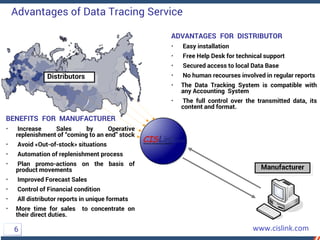 BENEFITS FOR MANUFACTURER
• Increase Sales by Operative
replenishment of “coming to an end” stock
• Avoid «Out-of-stock» situations
• Automation of replenishment process
• Plan promo-actions on the basis of
product movements
• Improved Forecast Sales
• Control of Financial condition
• All distributor reports in unique formats
• More time for sales to concentrate on
their direct duties.
ADVANTAGES FOR DISTRIBUTOR
• Easy installation
• Free Help Desk for technical support
• Secured access to local Data Base
• No human recourses involved in regular reports
• The Data Tracking System is compatible with
any Accounting System
• The full control over the transmitted data, its
content and format.
Distributors
Manufacturer
Advantages of Data Tracing Service
6
 