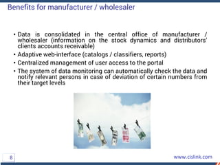 • Data is consolidated in the central office of manufacturer /
wholesaler (information on the stock dynamics and distributors’
clients accounts receivable)
• Adaptive web-interface (catalogs / classifiers, reports)
• Centralized management of user access to the portal
• The system of data monitoring can automatically check the data and
notify relevant persons in case of deviation of certain numbers from
their target levels
Benefits for manufacturer / wholesaler
8
 