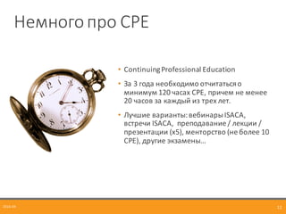 Немного	
  про	
  CPE
• Continuing	
  Professional	
  Education
• За	
  3	
  года	
  необходимо	
  отчитаться	
  о	
  
минимум	
  120	
  часах	
  CPE,	
  причем	
  не	
  менее	
  
20	
  часов	
  за каждый	
  из	
  трех	
  лет.
• Лучшие	
  варианты:	
  вебинарыISACA,	
  
встречи	
  ISACA,	
  	
  преподавание	
  /	
  лекции	
  /	
  
презентации (x5),	
  менторство (не	
  более	
  10	
  
CPE),	
  другие	
  экзамены…
2016-­‐04 12
 