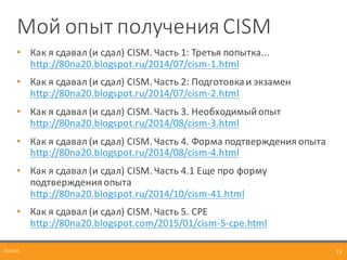 Мой	
  опыт	
  полученияCISM
• Как	
  я	
  сдавал	
  (и	
  сдал)	
  CISM.	
  Часть	
  1:	
  Третья	
  попытка...	
  
http://80na20.blogspot.ru/2014/07/cism-­‐1.html
• Как	
  я	
  сдавал	
  (и	
  сдал)	
  CISM.	
  Часть	
  2:	
  Подготовка	
  и	
  экзамен	
  
http://80na20.blogspot.ru/2014/07/cism-­‐2.html
• Как	
  я	
  сдавал	
  (и	
  сдал)	
  CISM.	
  Часть	
  3.	
  Необходимый	
  опыт	
  
http://80na20.blogspot.ru/2014/08/cism-­‐3.html
• Как	
  я	
  сдавал	
  (и	
  сдал)	
  CISM.	
  Часть	
  4.	
  Форма	
  подтверждения	
  опыта	
  
http://80na20.blogspot.ru/2014/08/cism-­‐4.html
• Как	
  я	
  сдавал	
  (и	
  сдал)	
  CISM.	
  Часть	
  4.1	
  Еще	
  про	
  форму	
  
подтверждения	
  опыта	
  
http://80na20.blogspot.ru/2014/10/cism-­‐41.html
• Как	
  я	
  сдавал	
  (и	
  сдал)	
  CISM.	
  Часть	
  5.	
  CPE	
  
http://80na20.blogspot.com/2015/01/cism-­‐5-­‐cpe.html
2016-­‐04 13
 