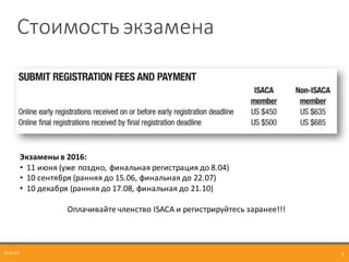 Стоимость	
  экзамена
2016-­‐04 3
Экзамены	
  в	
  2016:
• 11	
  июня	
  (уже	
  поздно,	
  финальная	
  регистрация	
  до	
  8.04)
• 10	
  сентября	
  (ранняя	
  до	
  15.06,	
  финальная	
  до	
  22.07)
• 10	
  декабря	
  (ранняя	
  до	
  17.08,	
  финальная	
  до	
  21.10)
Оплачивайте	
  членство	
  ISACA	
  и	
  регистрируйтесь	
  заранее!!!
 