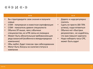 «+»	
  и	
  «-­‐»
2016-­‐04 5
«+» «-­‐»
• Вы	
  структурируете	
  свои	
  знания	
  и	
  получите	
  
новые
• CISM	
  -­‐ популярная	
  и	
  известная	
  сертификация
• CISM	
  -­‐ показатель	
  уровня	
  специалиста
• Обычно	
  ЗП	
  выше,	
  чем	
  у	
  обычных	
  
специалистов,но	
  в	
  РФ	
  связь	
  не	
  очевидна
• Может	
  быть	
  обязательным	
  требованиям	
  для	
  
ряда	
  вакансий (особенно	
  в	
  международных	
  
компаниях)
• HRы	
  любят,	
  будет	
  плюсом	
  при	
  собеседовании
• Могут	
  быть	
  бонусы	
  за	
  наличие	
  статуса	
  в	
  
компании	
  
• Дорого	
  и	
  надорегулярно	
  
платить
• Сдать	
  не	
  просто	
  (60-­‐70%	
  
успеха),	
  надо	
  готовиться
• Обычно	
  нет	
  «быстрых	
  
результатов»,	
  не	
  надейтесь,	
  
что	
  вам	
  повысят	
  зарплату
• Надо	
  набирать	
  часы	
  CPE,	
  
может	
  быть	
  аудит
 