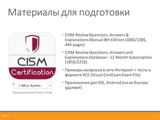 Материалы	
  для	
  подготовки
2016-­‐04 9
• CISM	
  Review	
  Questions,	
  Answers	
  &	
  
Explanations	
  Manual	
  8th	
  Edition	
  (100$/130$,	
  
444	
  pages)	
  
• CISM	
  Review	
  Questions,	
  Answers	
  and	
  
Explanations	
  Database	
  – 12	
  Month	
  Subscription	
  
(185$/225$)
• Примеры	
  вопросов	
  в	
  сети	
  Интернет	
  +	
  тесты	
  в	
  
формате	
  VCE	
  (Visual	
  CertExam Exam	
  File)
• Приложения	
  для	
  IOS,	
  Android (но	
  их	
  быстро	
  
удаляют)
 