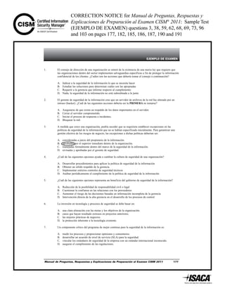 CORRECTION NOTICE for Manual de Preguntas, Respuestas y
Explicaciones de Preparación al Examen CISM®
2011: Sample Test
(EJEMPLO DE EXAMEN) questions 3, 38, 59, 62, 68, 69, 73, 96
and 103 on pages 177, 182, 185, 186, 187, 190 and 191
Manual de Preguntas, Respuestas y Explicaciones de Preparación al Examen CISM 2011 177
EJEMPLO DE EXAMEN
1. El consejo de dirección de una organización se enteró de la existencia de una nueva ley que requiere que
las organizaciones dentro del sector implementen salvaguardias específicas a fin de proteger la información
confidencial de los clientes. ¿Cuáles son las acciones que debería tomar el consejo a continuación?
A. Indicar a la seguridad de la información lo que se necesita hacer
B. Estudiar las soluciones para determinar cuáles son las apropiadas
C. Requerir a la gerencia que informe respecto al cumplimiento
D. Nada; la seguridad de la información no está subordinada a la junta
2. El gerente de seguridad de la información cree que un servidor de archivos de la red fue alterado por un
intruso (hacker). ¿Cuál de las siguientes acciones debería ser la PRIMERA en tomarse?
A. Asegurarse de que exista un respaldo de los datos importantes en el servidor.
B. Cerrar el servidor comprometido.
C. Iniciar el proceso de respuesta a incidentes.
D. Bloquear la red.
3. A medida que crece una organización, podría suceder que se requiriera establecer excepciones en las
políticas de seguridad de la información que no se habían especificado inicialmente. Para garantizar una
gestión efectiva de los riesgos de negocio, las excepciones a dichas políticas deberían ser:
A. consideradas a juicio del propietario de la información.
B. aprobadas por el superior inmediato dentro de la organización.
C. manejadas formalmente dentro del marco de la seguridad de la información.
D. revisadas y aprobadas por el gerente de seguridad.
4. ¿Cuál de las siguientes opciones ayuda a cambiar la cultura de seguridad de una organización?
A. Desarrollar procedimientos para aplicar la política de seguridad de la información
B. Obtener un sólido respaldo de la gerencia
C. Implementar estrictos controles de seguridad técnicos
D. Auditar periódicamente el cumplimiento de la política de seguridad de la información
5. ¿Cuál de las siguientes opciones representa un beneficio del gobierno de seguridad de la información?
A. Reducción de la posibilidad de responsabilidad civil o legal
B. Cuestionar la confianza en las relaciones con los proveedores
C. Aumentar el riesgo de las decisiones basadas en información incompleta de la gerencia
D. Intervención directa de la alta gerencia en el desarrollo de los procesos de control
6. La inversión en tecnología y procesos de seguridad se debe basar en:
A. una clara alineación con las metas y los objetivos de la organización.
B. casos que hayan resultado exitosos en proyectos anteriores.
C. las mejores prácticas de negocios.
D. la protección inherente a la tecnología existente.
7. Un componente crítico del programa de mejor continua para la seguridad de la información es:
A. medir los procesos y proporcionar opiniones y comentarios.
B. desarrollar un acuerdo de nivel de servicio (SLA) para la seguridad.
C. vincular los estándares de seguridad de la empresa con un estándar internacional reconocido.
D. asegurar el cumplimiento de las regulaciones.
 