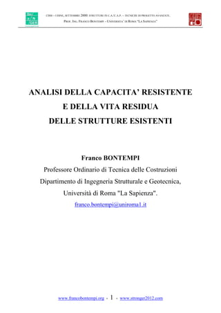 CISM – UDINE, SETTEMBRE 2000: STRUTTURE IN C.A./C.A.P. – TECNICHE DI PROGETTO AVANZATE.
PROF. ING. FRANCO BONTEMPI - UNIVERSITA’ DI ROMA “LA SAPIENZA”
www.francobontempi.org - 1 - www.stronger2012.com
ANALISI DELLA CAPACITA’ RESISTENTE
E DELLA VITA RESIDUA
DELLE STRUTTURE ESISTENTI
Franco BONTEMPI
Professore Ordinario di Tecnica delle Costruzioni
Dipartimento di Ingegneria Strutturale e Geotecnica,
Università di Roma "La Sapienza".
franco.bontempi@uniroma1.it
 