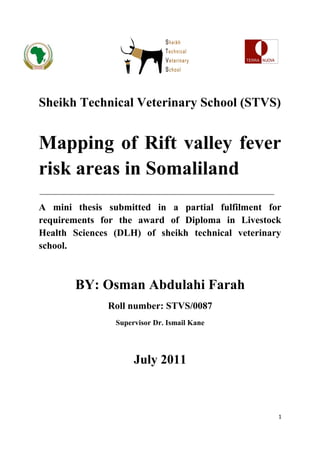 SEHI




Sheikh Technical Veterinary School (STVS)


Mapping of Rift valley fever
risk areas in Somaliland
A mini thesis submitted in a partial fulfilment for
requirements for the award of Diploma in Livestock
Health Sciences (DLH) of sheikh technical veterinary
school.



       BY: Osman Abdulahi Farah
              Roll number: STVS/0087
                Supervisor Dr. Ismail Kane




                     July 2011



                                                   1
 