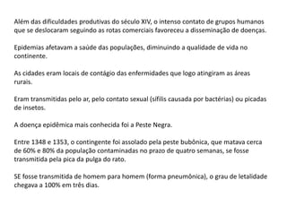 Além das dificuldades produtivas do século XIV, o intenso contato de grupos humanos
que se deslocaram seguindo as rotas comerciais favoreceu a disseminação de doenças.
Epidemias afetavam a saúde das populações, diminuindo a qualidade de vida no
continente.
As cidades eram locais de contágio das enfermidades que logo atingiram as áreas
rurais.
Eram transmitidas pelo ar, pelo contato sexual (sífilis causada por bactérias) ou picadas
de insetos.
A doença epidêmica mais conhecida foi a Peste Negra.
Entre 1348 e 1353, o contingente foi assolado pela peste bubônica, que matava cerca
de 60% e 80% da população contaminadas no prazo de quatro semanas, se fosse
transmitida pela pica da pulga do rato.
SE fosse transmitida de homem para homem (forma pneumônica), o grau de letalidade
chegava a 100% em três dias.
 