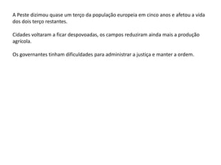A Peste dizimou quase um terço da população europeia em cinco anos e afetou a vida
dos dois terço restantes.
Cidades voltaram a ficar despovoadas, os campos reduziram ainda mais a produção
agrícola.
Os governantes tinham dificuldades para administrar a justiça e manter a ordem.
 