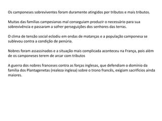 Os camponeses sobreviventes foram duramente atingidos por tributos e mais tributos.
Muitas das famílias campesianas mal conseguiam produzir o necessário para sua
sobrevivência e passaram a sofrer perseguições dos senhores das terras.
O clima de tensão social eclodiu em ondas de matanças e a população camponesa se
sublevou contra a condição de penúria.
Nobres foram assassinados e a situação mais complicada aconteceu na França, pois além
de os camponeses terem de arcar com tributos
A guerra dos nobres franceses contra as forças inglesas, que defendiam o domínio da
família dos Plantagenetas (realeza inglesa) sobre o trono francês, exigiam sacrifícios ainda
maiores.
 