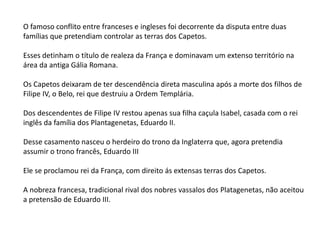 O famoso conflito entre franceses e ingleses foi decorrente da disputa entre duas
famílias que pretendiam controlar as terras dos Capetos.
Esses detinham o título de realeza da França e dominavam um extenso território na
área da antiga Gália Romana.
Os Capetos deixaram de ter descendência direta masculina após a morte dos filhos de
Filipe IV, o Belo, rei que destruiu a Ordem Templária.
Dos descendentes de Filipe IV restou apenas sua filha caçula Isabel, casada com o rei
inglês da família dos Plantagenetas, Eduardo II.
Desse casamento nasceu o herdeiro do trono da Inglaterra que, agora pretendia
assumir o trono francês, Eduardo III
Ele se proclamou rei da França, com direito ás extensas terras dos Capetos.
A nobreza francesa, tradicional rival dos nobres vassalos dos Platagenetas, não aceitou
a pretensão de Eduardo III.
 