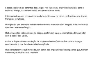 E esses apoiaram os parentes dos antigos reis franceses, a família dos Valois, para o
trono da França. Assim teve início a Guerra dos Cem Anos.
Interesses de cunho econômicos também motivaram os vários confrontos entre tropas
francesas e inglesas.
Os ingleses, por exemplo, mantinham comércio relevante com a região mais setentorial,
que abarcava terras belgas.
Os borguinhões habitantes deste espaço preferiram a presença inglesa a ter que lidar
com o poder dos Valois.
Assim, a disputa tinha conotação de supremacia econômica sobre outros espaços
continentais, o que lhe dava mais abrangência.
Os nobres foram se submetendo, em parte, aos imperativos de campanhas que, tinham
no centro, os interesses da realeza
 