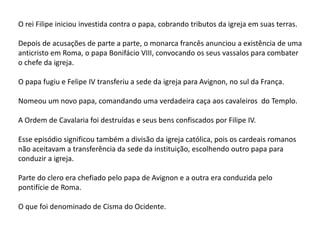 O rei Filipe iniciou investida contra o papa, cobrando tributos da igreja em suas terras.
Depois de acusações de parte a parte, o monarca francês anunciou a existência de uma
anticristo em Roma, o papa Bonifácio VIII, convocando os seus vassalos para combater
o chefe da igreja.
O papa fugiu e Felipe IV transferiu a sede da igreja para Avignon, no sul da França.
Nomeou um novo papa, comandando uma verdadeira caça aos cavaleiros do Templo.
A Ordem de Cavalaria foi destruídas e seus bens confiscados por Filipe IV.
Esse episódio significou também a divisão da igreja católica, pois os cardeais romanos
não aceitavam a transferência da sede da instituição, escolhendo outro papa para
conduzir a igreja.
Parte do clero era chefiado pelo papa de Avignon e a outra era conduzida pelo
pontifície de Roma.
O que foi denominado de Cisma do Ocidente.
 
