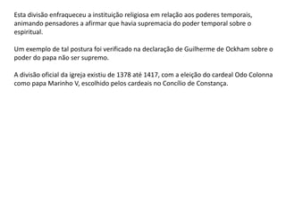 Esta divisão enfraqueceu a instituição religiosa em relação aos poderes temporais,
animando pensadores a afirmar que havia supremacia do poder temporal sobre o
espiritual.
Um exemplo de tal postura foi verificado na declaração de Guilherme de Ockham sobre o
poder do papa não ser supremo.
A divisão oficial da igreja existiu de 1378 até 1417, com a eleição do cardeal Odo Colonna
como papa Marinho V, escolhido pelos cardeais no Concílio de Constança.
 