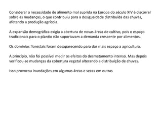 Considerar a necessidade de alimento mal suprida na Europa do século XIV é discorrer
sobre as mudanças, o que contribuiu para a desigualdade distribuída das chuvas,
afetando a produção agrícola.
A expansão demográfica exigia a abertura de novas áreas de cultivo, pois o espaço
tradicionais para o plantio não suportavam a demanda crescente por alimentos.
Os domínios florestais foram desaparecendo para dar mais espaço a agricultura.
A princípio, não foi possível medir os efeitos do desmatamento intenso. Mas depois
verificou-se mudanças da cobertura vegetal alterando a distribuição de chuvas.
Isso provocou inundações em algumas áreas e secas em outras
 